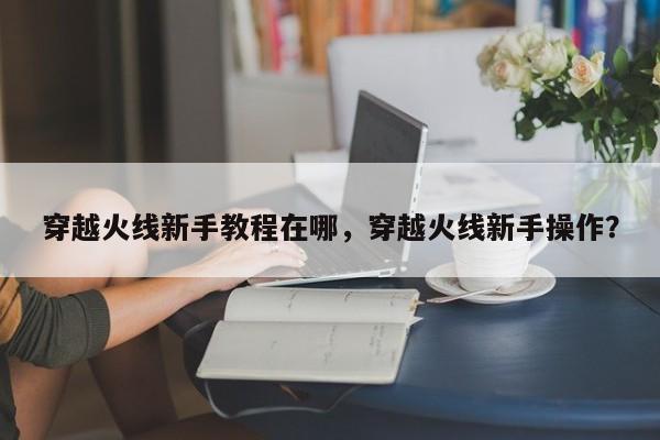 穿越火线新手教程在哪，穿越火线新手操作？