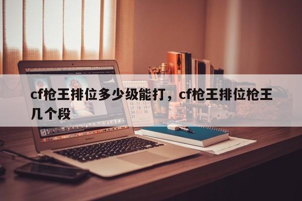 cf枪王排位多少级能打，cf枪王排位枪王几个段