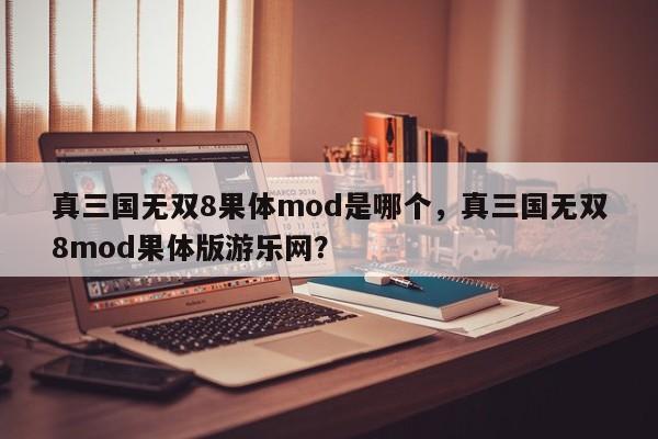 真三国无双8果体mod是哪个，真三国无双8mod果体版游乐网？