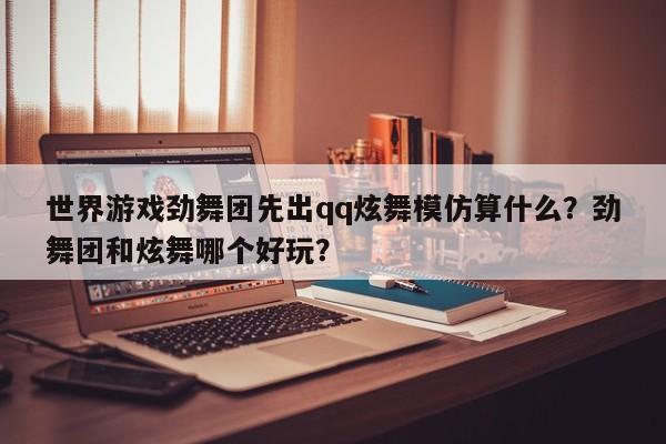 世界游戏劲舞团先出qq炫舞模仿算什么？劲舞团和炫舞哪个好玩？