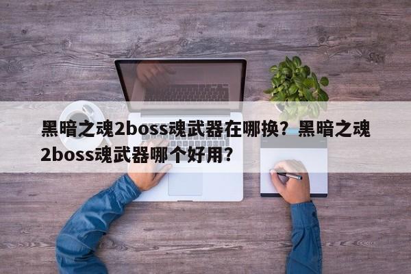 黑暗之魂2boss魂武器在哪换？黑暗之魂2boss魂武器哪个好用？