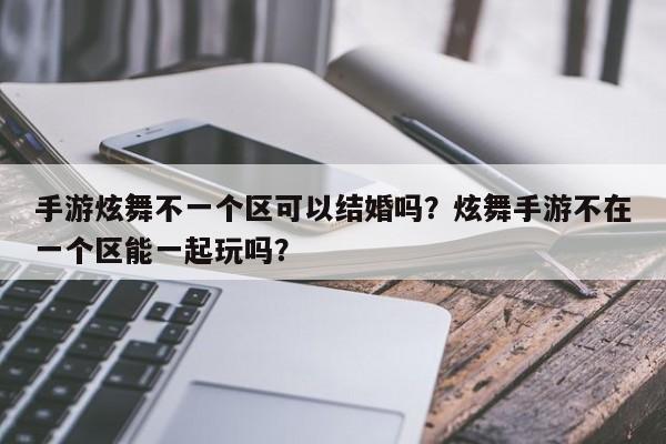 手游炫舞不一个区可以结婚吗？炫舞手游不在一个区能一起玩吗？