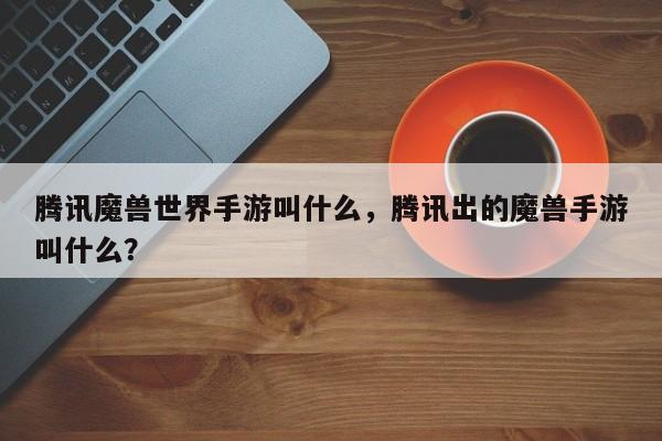 腾讯魔兽世界手游叫什么，腾讯出的魔兽手游叫什么？