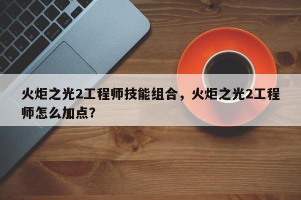 火炬之光2工程师技能组合，火炬之光2工程师怎么加点？