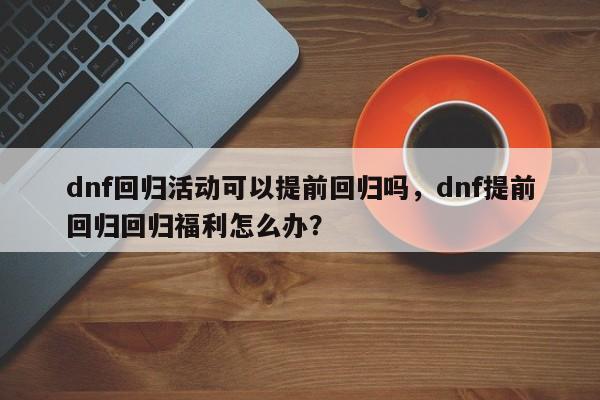 dnf回归活动可以提前回归吗，dnf提前回归回归福利怎么办？