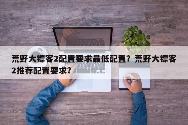 荒野大镖客2配置要求最低配置？荒野大镖客2推荐配置要求？