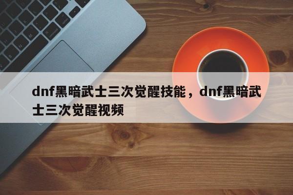 dnf黑暗武士三次觉醒技能，dnf黑暗武士三次觉醒视频