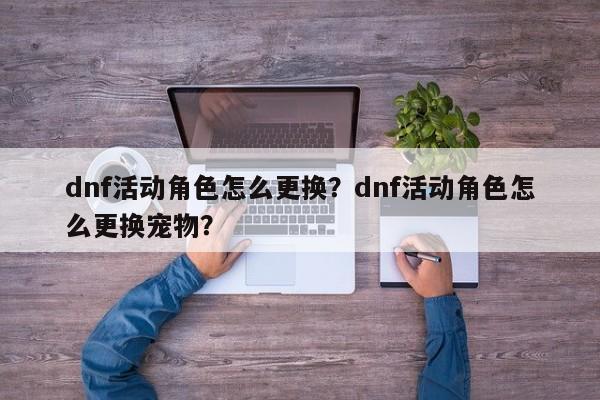 dnf活动角色怎么更换？dnf活动角色怎么更换宠物？