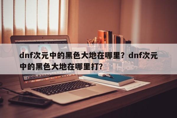 dnf次元中的黑色大地在哪里？dnf次元中的黑色大地在哪里打？