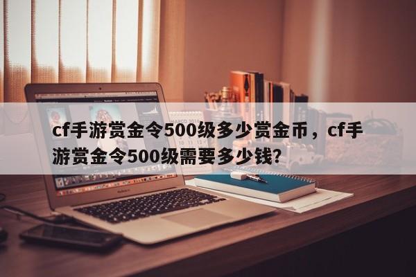 cf手游赏金令500级多少赏金币，cf手游赏金令500级需要多少钱？