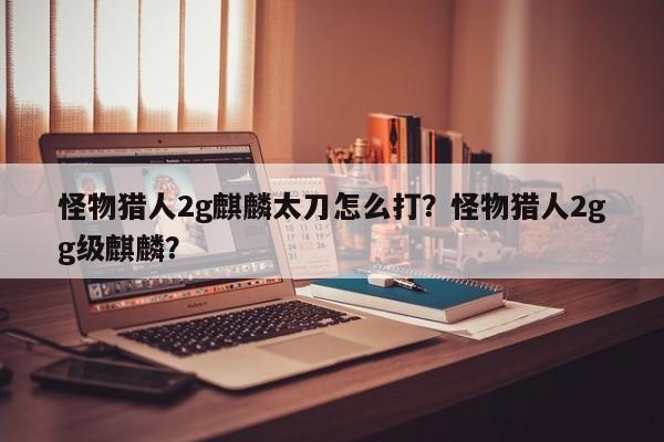 怪物猎人2g麒麟太刀怎么打？怪物猎人2gg级麒麟？