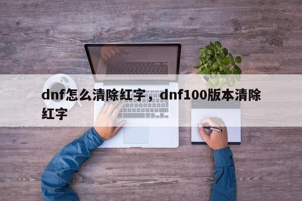 dnf怎么清除红字，dnf100版本清除红字
