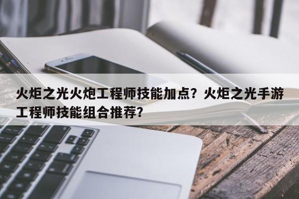 火炬之光火炮工程师技能加点？火炬之光手游工程师技能组合推荐？