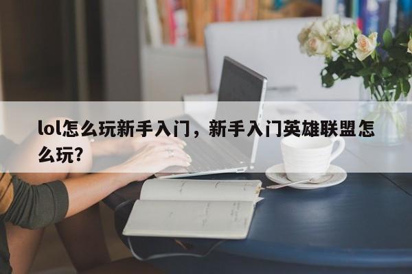 lol怎么玩新手入门，新手入门英雄联盟怎么玩？