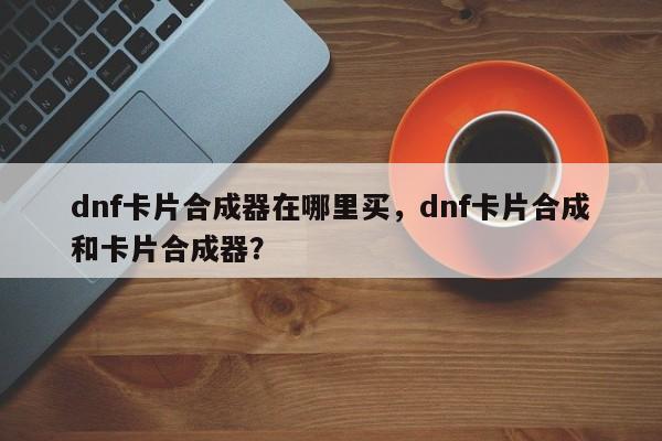 dnf卡片合成器在哪里买，dnf卡片合成和卡片合成器？