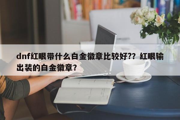 dnf红眼带什么白金徽章比较好?？红眼输出装的白金徽章？