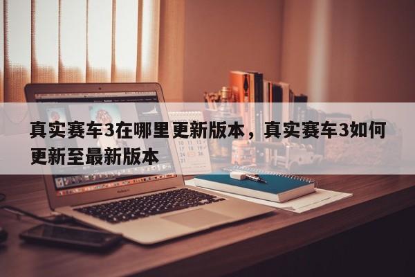真实赛车3在哪里更新版本，真实赛车3如何更新至最新版本