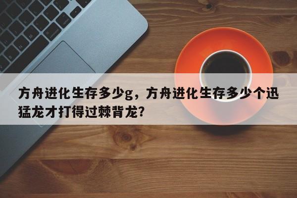 方舟进化生存多少g，方舟进化生存多少个迅猛龙才打得过棘背龙？