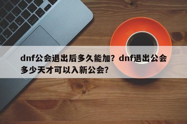 dnf公会退出后多久能加？dnf退出公会多少天才可以入新公会？