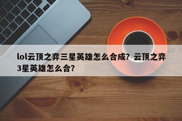 lol云顶之弈三星英雄怎么合成？云顶之弈3星英雄怎么合？
