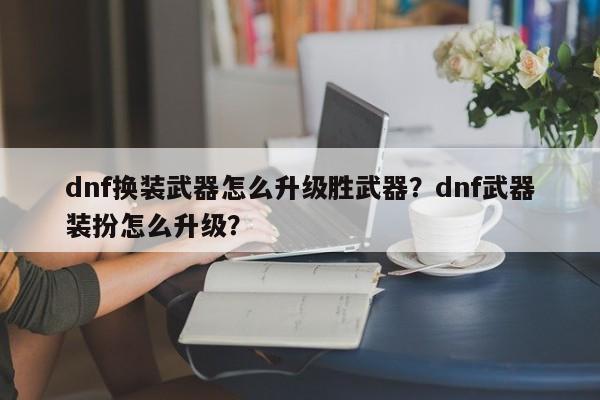 dnf换装武器怎么升级胜武器？dnf武器装扮怎么升级？