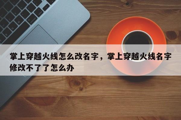 掌上穿越火线怎么改名字，掌上穿越火线名字修改不了了怎么办