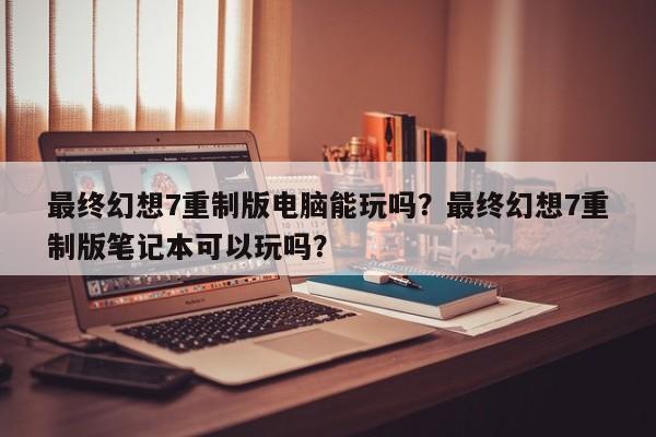 最终幻想7重制版电脑能玩吗？最终幻想7重制版笔记本可以玩吗？