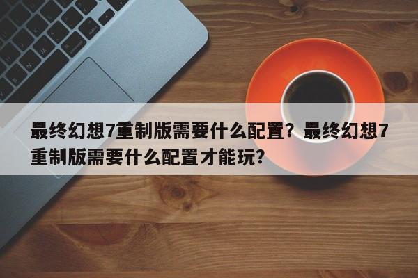 最终幻想7重制版需要什么配置？最终幻想7重制版需要什么配置才能玩？