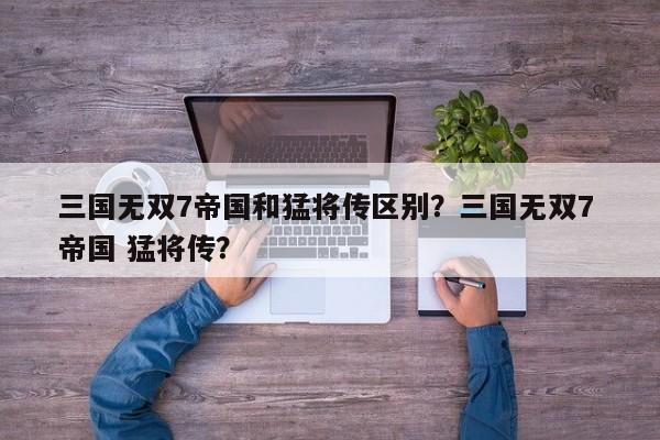 三国无双7帝国和猛将传区别？三国无双7 帝国 猛将传？