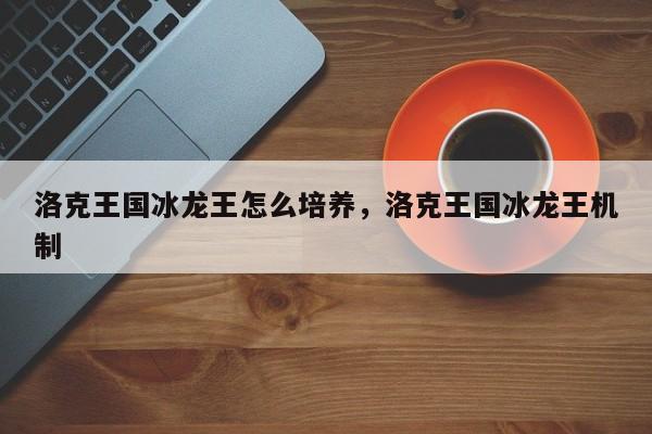 洛克王国冰龙王怎么培养，洛克王国冰龙王机制