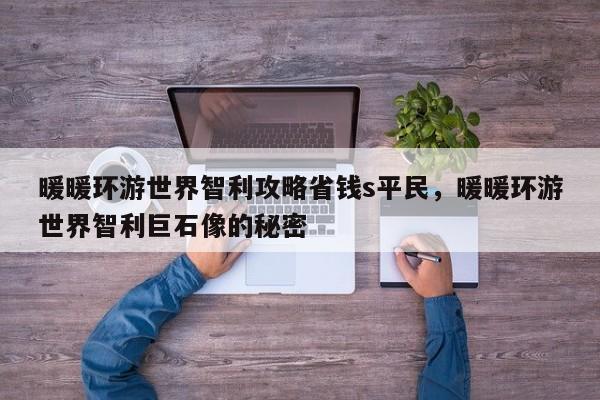 暖暖环游世界智利攻略省钱s平民，暖暖环游世界智利巨石像的秘密