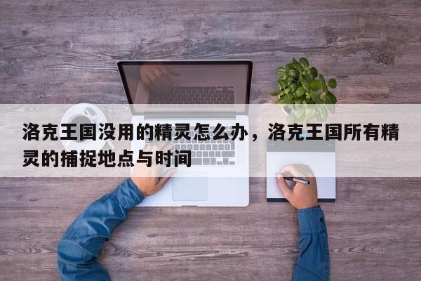 洛克王国没用的精灵怎么办，洛克王国所有精灵的捕捉地点与时间