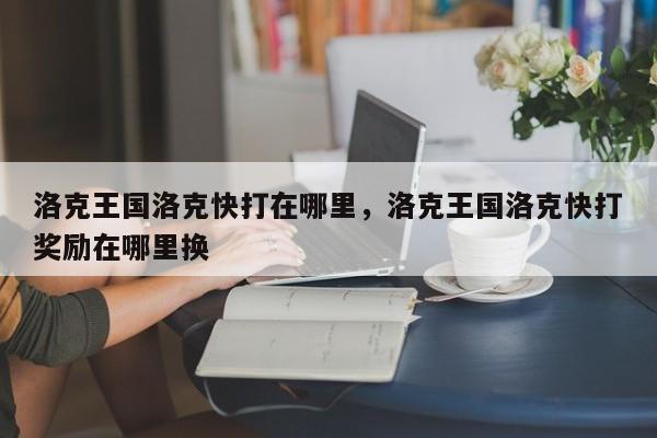 洛克王国洛克快打在哪里，洛克王国洛克快打奖励在哪里换