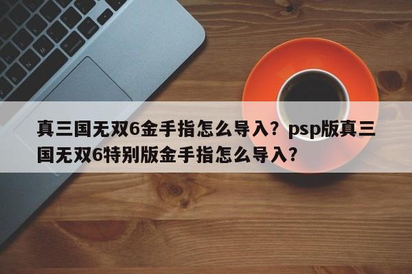 真三国无双6金手指怎么导入？psp版真三国无双6特别版金手指怎么导入？