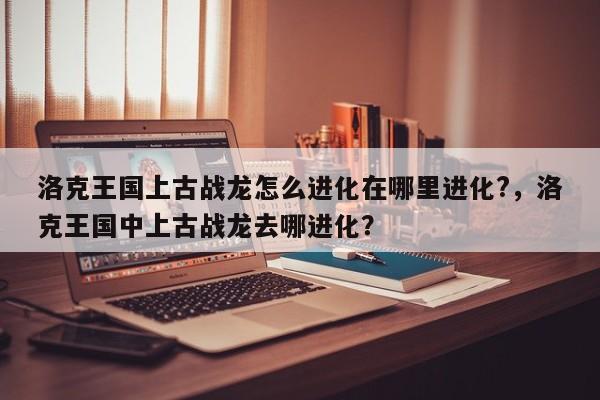 洛克王国上古战龙怎么进化在哪里进化?，洛克王国中上古战龙去哪进化？
