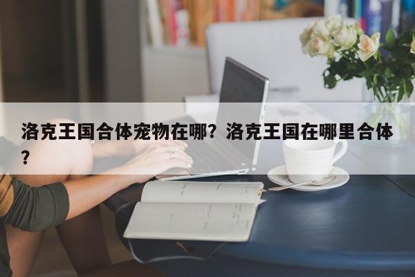 洛克王国合体宠物在哪？洛克王国在哪里合体？