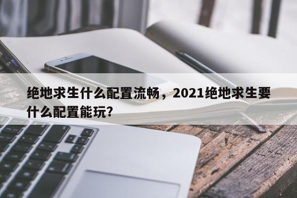 绝地求生什么配置流畅，2021绝地求生要什么配置能玩？