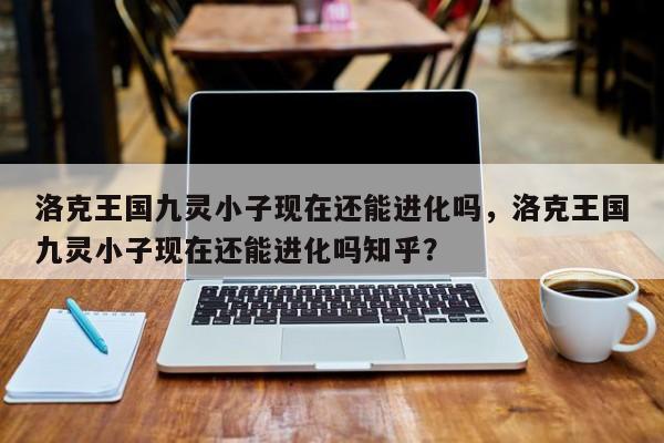 洛克王国九灵小子现在还能进化吗，洛克王国九灵小子现在还能进化吗知乎？
