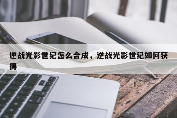 逆战光影世纪怎么合成，逆战光影世纪如何获得
