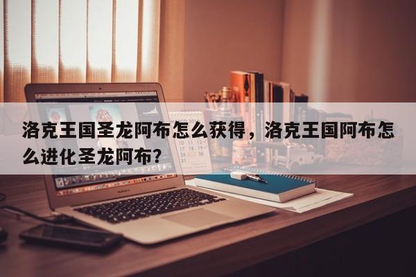 洛克王国圣龙阿布怎么获得，洛克王国阿布怎么进化圣龙阿布？