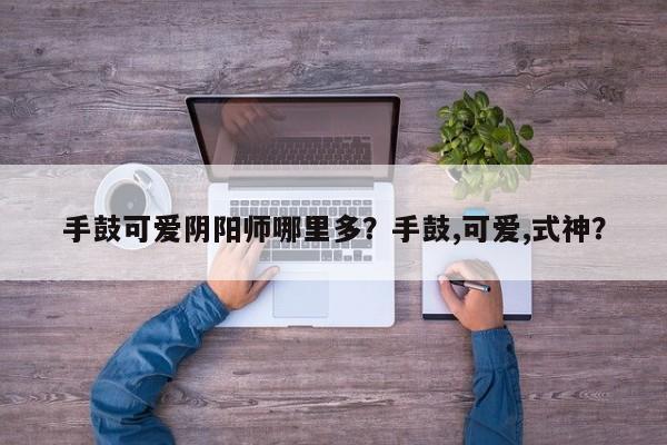 手鼓可爱阴阳师哪里多？手鼓,可爱,式神？