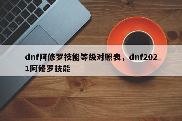 dnf阿修罗技能等级对照表，dnf2021阿修罗技能