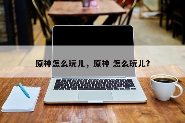 原神怎么玩儿，原神 怎么玩儿？