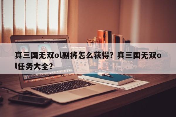 真三国无双ol副将怎么获得？真三国无双ol任务大全？