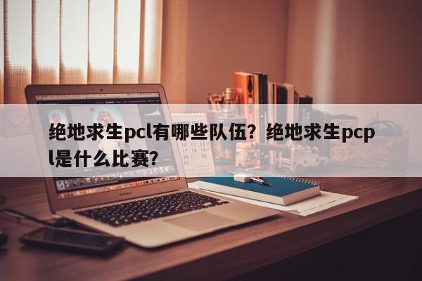 绝地求生pcl有哪些队伍？绝地求生pcpl是什么比赛？