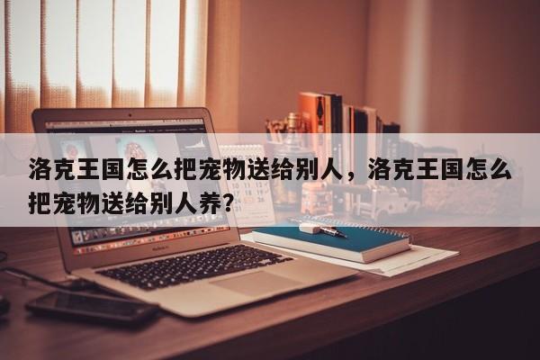 洛克王国怎么把宠物送给别人，洛克王国怎么把宠物送给别人养？