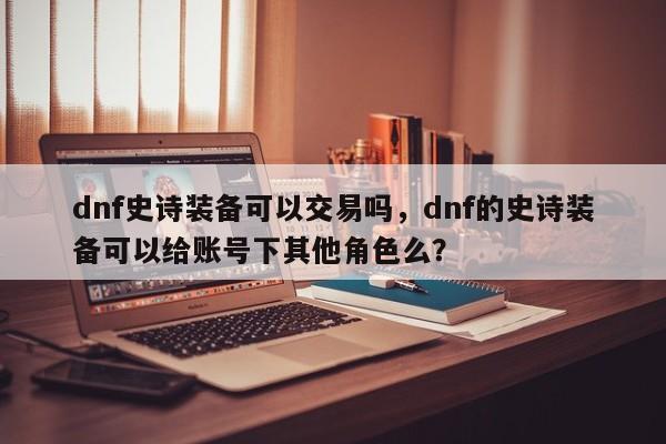 dnf史诗装备可以交易吗，dnf的史诗装备可以给账号下其他角色么？