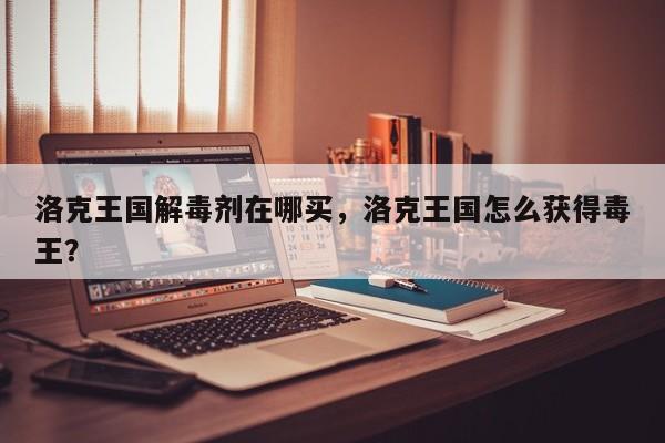 洛克王国解毒剂在哪买，洛克王国怎么获得毒王？