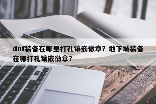 dnf装备在哪里打孔镶嵌徽章？地下城装备在哪打孔镶嵌徽章？