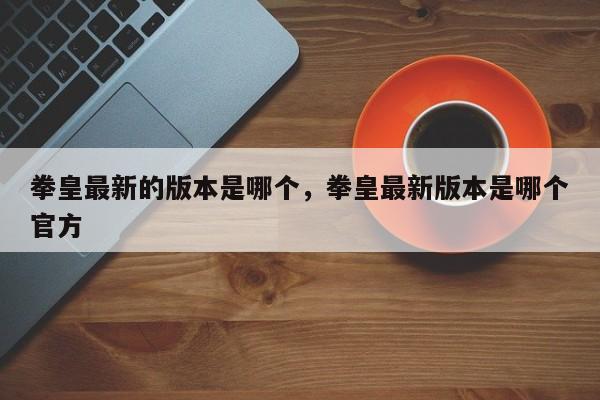 拳皇最新的版本是哪个，拳皇最新版本是哪个官方